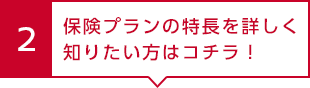 2 保険プランの特長を詳しく知りたい方はコチラ！
