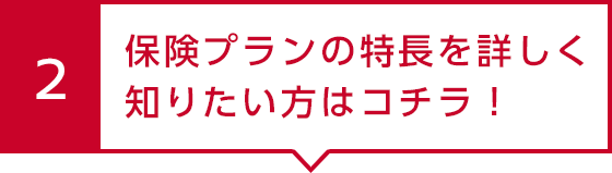 2 保険プランの特長を詳しく知りたい方はコチラ！