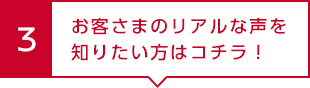 3 お客さまのリアルな声を知りたい方はコチラ！