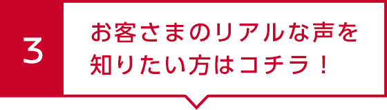 3 お客さまのリアルな声を知りたい方はコチラ！