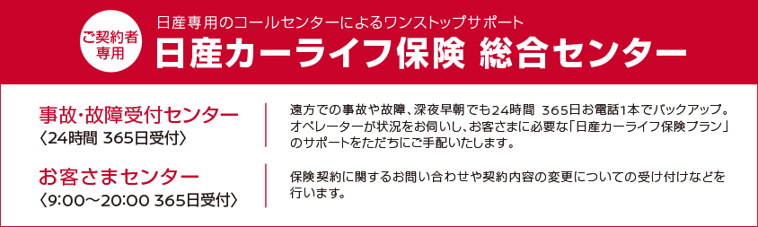 ご契約者専用 日産専用のコールセンターによるワンストップサポート 日産カーライフ保険 総合センター | 事故・故障受付センター 24時間365日受付 塩浦での事故や故障、深夜早朝でも24時間365日お電話1本でバックアップ。オペレーターが状況をお伺いし、お客様に必要な「日産カーライフ保険プラン」のサポートをただちに手配します。 | お客様センター 9:00~20:00 365日受付 保険契約に関するお問い合わせや契約内容の変更についての受け付けなどを行います。