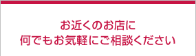 お近くのお店に何でもお気軽にご相談ください