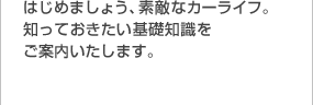 はじめましょう、素敵なカーライフ。知っておきたい基礎知識をご案内いたします。