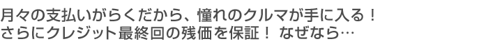 月々の支払いがらくだから、憧れのクルマが手に入る！さらにクレジット最終回の残価を保証！なぜなら・・・