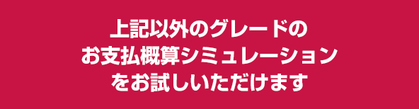 上記以外のグレードのお支払い概算シミュレーションをお試しいただけます。