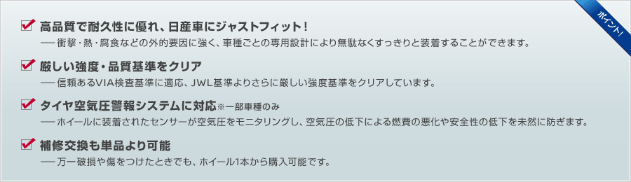 ⾼品質で耐久性に優れ、⽇産⾞にジャストフィット！ / 厳しい強度・品質基準をクリア / タイヤ空気圧警報システムに対応※⼀部⾞種のみ / 補修交換も単品より可能