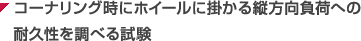 コーナリング時にホイールに掛かる縦方向負荷への耐久性を調べる試験