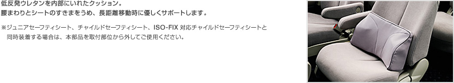 低反発ウレタンを内部にいれたクッション。腰まわりとシートのすきまをうめ、長距離移動時に優しくサポートします。※ジュニアセーフティシート、チャイルドセーフティシート、ISO-FIX対応チャイルドセーフティシートと同時装着する場合は、本部品を取付部位から外してご使用ください。