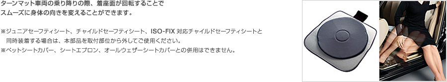 ターンマット車両の乗り降りの際、着座面が回転することでスムーズに身体の向きを変えることができます。※ジュニアセーフティシート、チャイルドセーフティシート、ISO-FIX対応チャイルドセーフティシートと同時装着する場合は、本部品を取付部位から外してご使用ください。※ペットシートカバー、シートエプロン、オールウェザーシートカバーとの併用はできません。