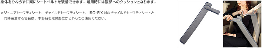 身体をひねらずに楽にシートベルトを装着できます。着用時には腹部へのクッションとなります。※ジュニアセーフティシート、チャイルドセーフティシート、ISO-FIX対応チャイルドセーフティシートと同時装着する場合は、本部品を取付部位から外してご使用ください。