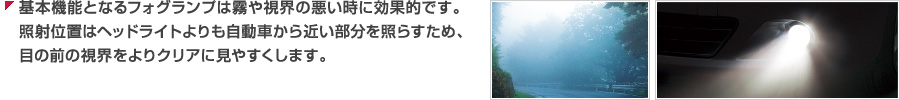 基本機能となるフォグランプは霧や視界の悪い時に効果的です。照射位置はヘッドライトよりも自動車から近い部分を照らすため、目の前の視界をよりクリアに見やすくします。