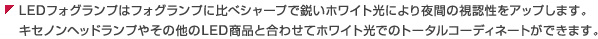 LEDフォグランプはフォグランプに比べシャープで鋭いホワイト光により夜間の視認性をアップします。キセノンヘッドランプやその他のLED商品と合わせてホワイト光でのトータルコーディネートができます。