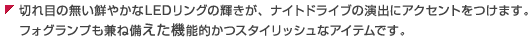 切れ目の無い鮮やかなLEDリングの輝きが、ナイトドライブの演出にアクセントをつけます。フォグランプも兼ね備えた機能的かつスタイリッシュなアイテムです。