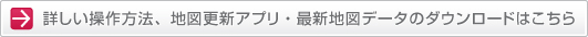 詳しい操作方法、地図更新アプリ・最新地図データのダウンロードはこちら