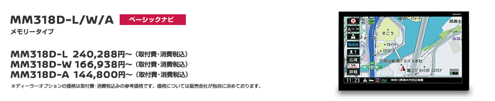 MM318D-L/W/A メモリータイプ スタンダードナビ MM318D-L 240,288円〜（取付費・消費税込） MM318D-W 166,938円〜（取付費・消費税込） MM318D-A 144,800円〜（取付費・消費税込） ※ディーラーオプションの価格は取付費・消費税込みの参考価格です。価格については販売会社が独自に決めております。