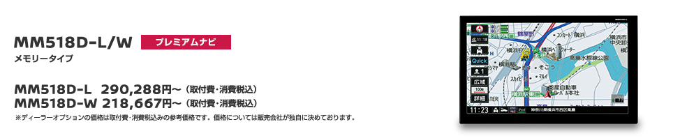 MM518D-L/W[プレミアムナビ]メモリータイプ　MM518D-L 290,288円〜（取付費・消費税込） MM518D-W 218,667円〜（取付費・消費税込） ※ディーラーオプションの価格は取付費・消費税込みの参考価格です。価格については販売会社が独自に決めております。