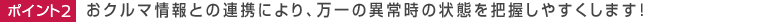 ポイント2 おクルマ情報との連携により、万一の異常時の状態を把握しやすくします！ 
