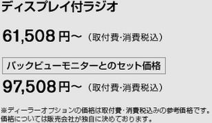 ディスプレイ付ラジオ　61,508円〜　（取付費・消費税込）／バックビューモニターとのセット価格　97,508円〜 （取付費・消費税込）　※ディーラーオプションの価格は取付費・消費税込みの参考価格です。価格については販売会社が独自に決めております。