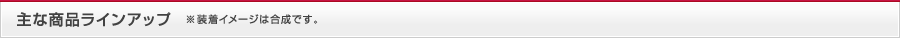 主な商品ラインアップ ※装着イメージは合成です。