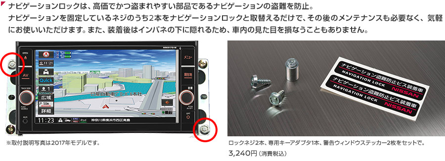 ナビゲーションロックは、高価でかつ盗まれやすい部品であるナビゲーションの盗難を防止。ナビゲーションを固定しているネジのうち2本をナビゲーションロックと取替えるだけで、その後のメンテナンスも必要なく、気軽にお使いいただけます。また、装着後はインパネの下に隠れるため、車内の見た目を損なうこともありません。ロックネジ2本、専用キーアダプタ1本、警告ウィンドウステッカー2枚をセットで。3,240円（消費税込）※取付説明写真は2017年モデルです。
