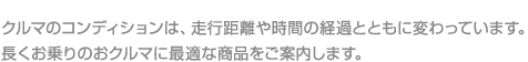 クルマのコンディションは、走行距離や時間の経過とともに変わっています。

長くお乗りのおクルマに最適な商品をご案内します。