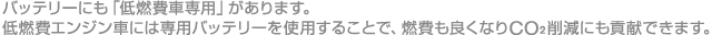 バッテリーにも「低燃費車専用」があります。

低燃費エンジン車には専用バッテリーを使用することで、燃費も良くなりＣＯ2削減にも貢献できます。