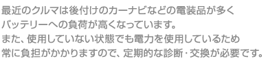 最近のクルマは後付けのカーナビなどの電装品が多く

バッテリーへの負荷が高くなっています。

また、使用していない状態でも電力を使用しているため

常に負担がかかりますので、定期的な診断・交換が必要です。