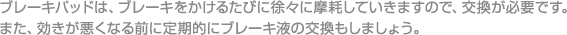 ブレーキパッドは、ブレーキをかけるたびに徐々に摩耗していきますので、交換が必要です。

また、効きが悪くなる前に定期的にブレーキ液の交換もしましょう。