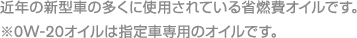 近年の新型車の多くに使用されている省燃費オイルです。※0W-20オイルは指定車専用のオイルです。