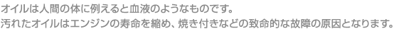 オイルは人間の体に例えると血液のようなものです。

汚れたオイルはエンジンの寿命を縮め、焼き付きなどの致命的な故障の原因となります。