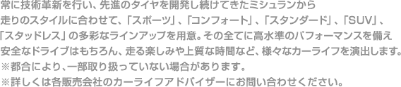 常に技術革新を行い、先進のタイヤを開発し続けてきたミシュランから走りのスタイルに合わせて、「スポーツ」、「コンフォート」、「スタンダード」、「SUV」、「スタッドレス」の多彩なラインアップを用意。その全てに高水準のパフォーマンスを備え安全なドライブはもちろん、走る楽しみや上質な時間など、様々なカーライフを演出します。※都合により、一部取り扱っていない場合があります。※詳しくは各販売会社のカーライフアドバイザーにお問い合わせください。
