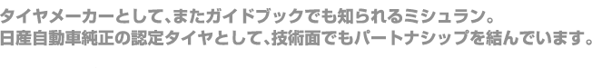 タイヤメーカーとして、またガイドブックでも知られるミシュラン。日産自動車純正の認定タイヤとして、技術面でもパートナシップを結んでいます。