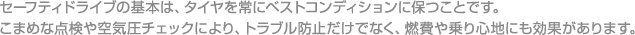 セーフティドライブの基本は、タイヤを常にベストコンディションに保つことです。こまめな点検や空気圧チェックにより、トラブル防止だけでなく、燃費や乗り心地にも効果があります。