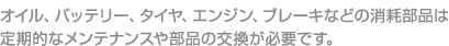 オイル、バッテリー、タイヤ、エンジン、ブレーキなどの消耗部品は

定期的なメンテナンスや部品の交換が必要です。