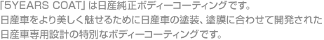 「5YEARS COAT」は日産純正ボディーコーティングです。日産車をより美しく魅せるために日産車の塗装、塗膜に合わせて開発された日産車専用設計の特別なボディーコーティングです。