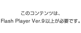 このコンテンツは、

Flash Player Ver.9以上が必要です。