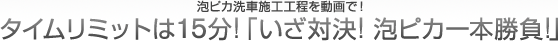 泡ピカ洗車施工工程を動画で！

								タイムリミットは15分！「いざ対決！泡ピカ一本勝負！」