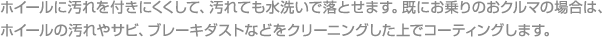 ホイールに汚れを付きにくくして、汚れても水洗いで落とせます。既にお乗りのおクルマの場合は、ホイールの汚れやサビ、ブレーキダストなどをクリーニングした上でコーティングします。