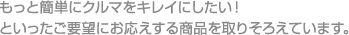 もっと簡単にクルマをキレイにしたい！といったご要望にお応えする商品を取りそろえています。