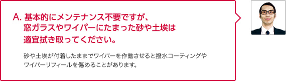 A. 基本的にメンテナンス不要ですが、窓ガラスやワイパーにたまった砂や土埃は適宜拭き取ってください。砂や土埃が付着したままでワイパーを作動させると撥水コーティングやワイパーリフィールを傷めることがあります。