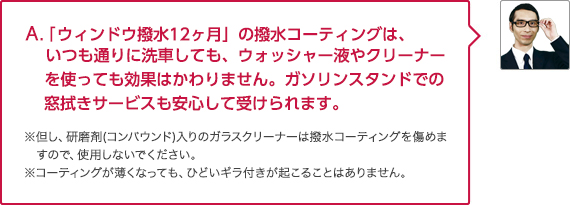 A. 「ウィンドウ撥水12ヶ月」の撥水コーティングは、いつも通りに洗車しても、ウォッシャー液やクリーナーを使っても効果はかわりません。ガソリンスタンドでの窓拭きサービスも安心して受けられます。

								※但し、研磨剤(コンパウンド)入りのガラスクリーナーは撥水コーティングを傷めますので、使用しないでください。※コーティングが薄くなっても、ひどいギラ付きが起こることはありません。