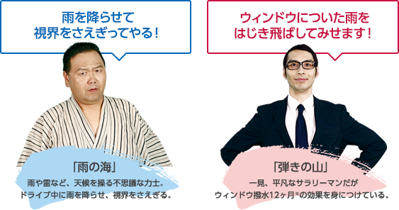 「雨の海」雨や雷など、天候を操る不思議な力士。ドライブ中に雨を降らせ、視界をさえぎる。

「弾きの山」一見、平凡なサラリーマンだがウィンドウ撥水12ヶ月※の効果を身につけている。