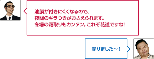油膜が付きにくくなるので、夜間のギラつきがおさえられます。冬場の霜取りもカンタン。これぞ花道ですね!

											参りました～！