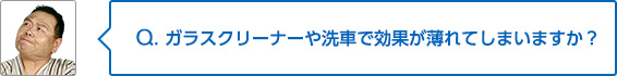 Q. ガラスクリーナーや洗車で効果が薄れてしまいますか？