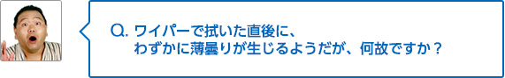 Q. ワイパーで拭いた直後に、わずかに薄曇りが生じるようだが、何故ですか？