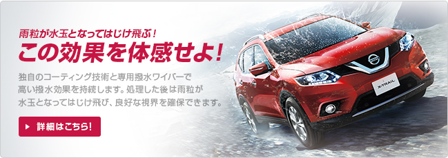 雨粒が水玉となってはじけ飛ぶ！この効果を体感せよ！独自のコーティング技術と専用撥水ワイパーで高い撥水効果を持続します。処理した後は雨粒が水玉となってはじけ飛び、良好な視界を確保できます。詳細はこちら！