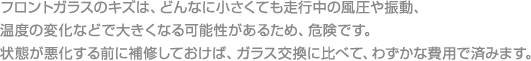 フロントガラスのキズは、どんなに小さくても走行中の風圧や振動、温度の変化などで大きくなる可能性があるため、危険です。



状態が悪化する前に補修しておけば、ガラス交換に比べて、わずかな費用で済みます。