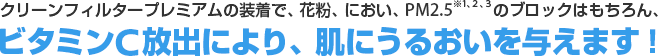 クリーンフィルタープレミアムの装着で、花粉、におい、PM2.5（※1、2、3）のブロックはもちろん、ビタミンC放出により、肌にうるおいを与えます！