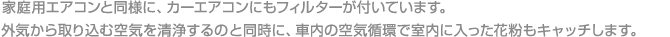 家庭用エアコンと同様に、カーエアコンにもフィルターが付いています。外気から取り込む空気を清浄するのと同時に、車内の空気循環で室内に入った花粉もキャッチします。