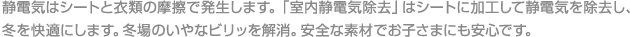 静電気はシートと衣類の摩擦で発生します。「室内静電気除去」はシートに加工して静電気を除去し、冬を快適にします。冬場のいやなビリッを解消。安全な素材でお子さまにも安心です。